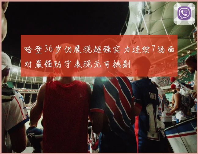 哈登36岁仍展现超强实力连续7场面对最强防守表现无可挑剔