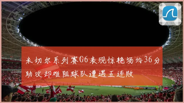 米切尔系列赛G6表现惊艳场均36分助攻却难阻球队遭遇五连败