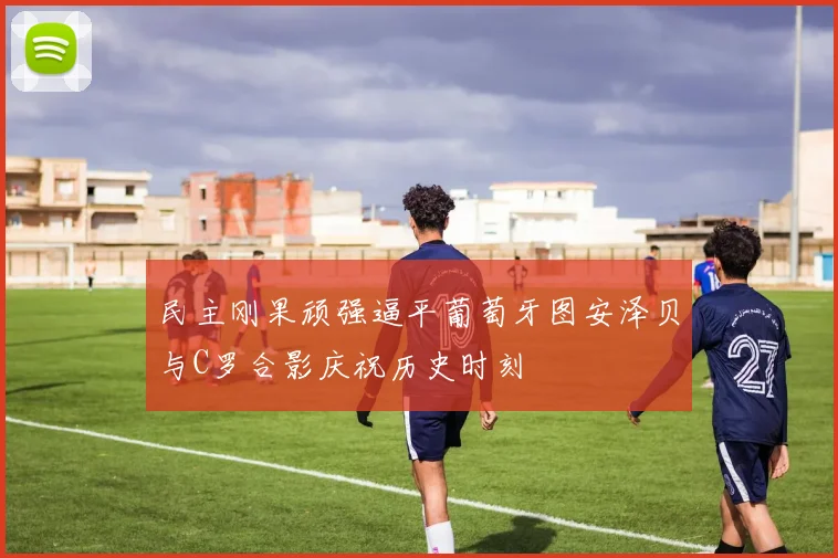 民主刚果顽强逼平葡萄牙图安泽贝与C罗合影庆祝历史时刻
