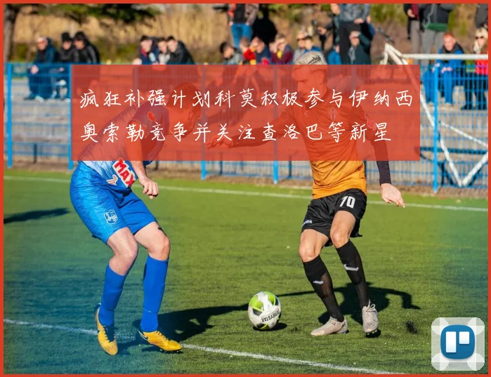 疯狂补强计划科莫积极参与伊纳西奥索勒竞争并关注查洛巴等新星