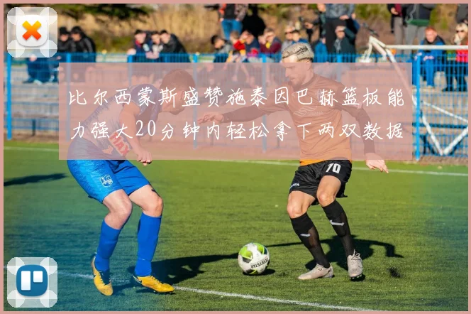 比尔西蒙斯盛赞施泰因巴赫篮板能力强大20分钟内轻松拿下两双数据