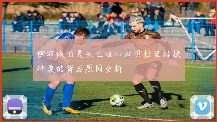 伊布依旧是米兰核心利贝拉里转投科莫的背后原因分析