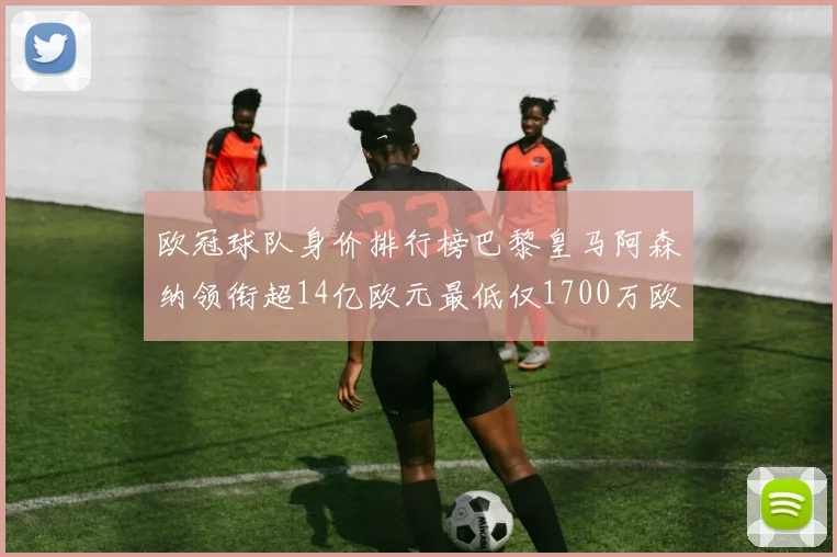欧冠球队身价排行榜巴黎皇马阿森纳领衔超14亿欧元最低仅1700万欧元