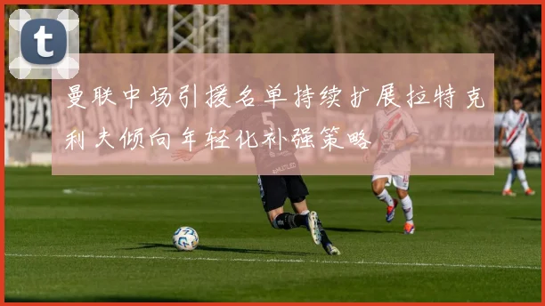 曼联中场引援名单持续扩展拉特克利夫倾向年轻化补强策略