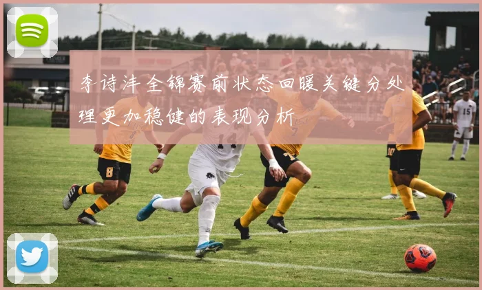李诗沣全锦赛前状态回暖关键分处理更加稳健的表现分析