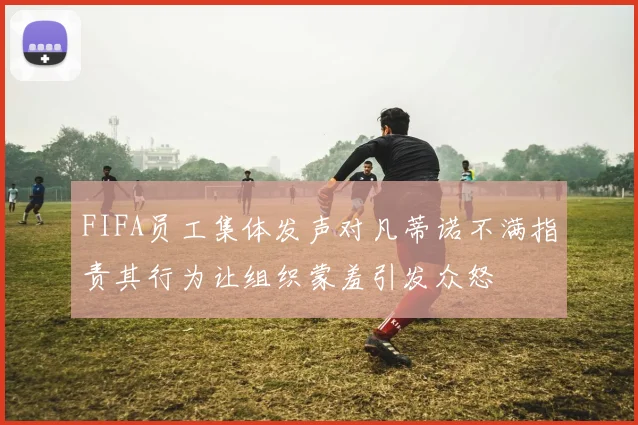 FIFA员工集体发声对凡蒂诺不满指责其行为让组织蒙羞引发众怒