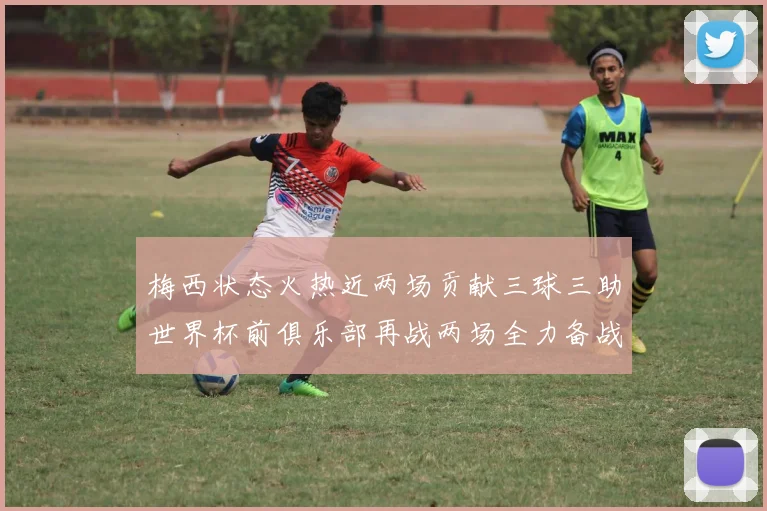 梅西状态火热近两场贡献三球三助世界杯前俱乐部再战两场全力备战大赛