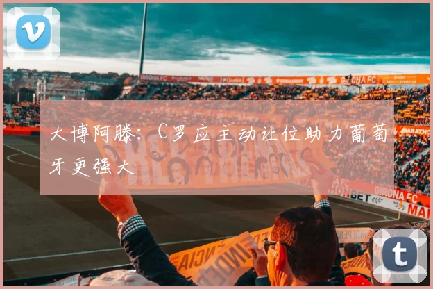 大博阿滕：C罗应主动让位助力葡萄牙更强大