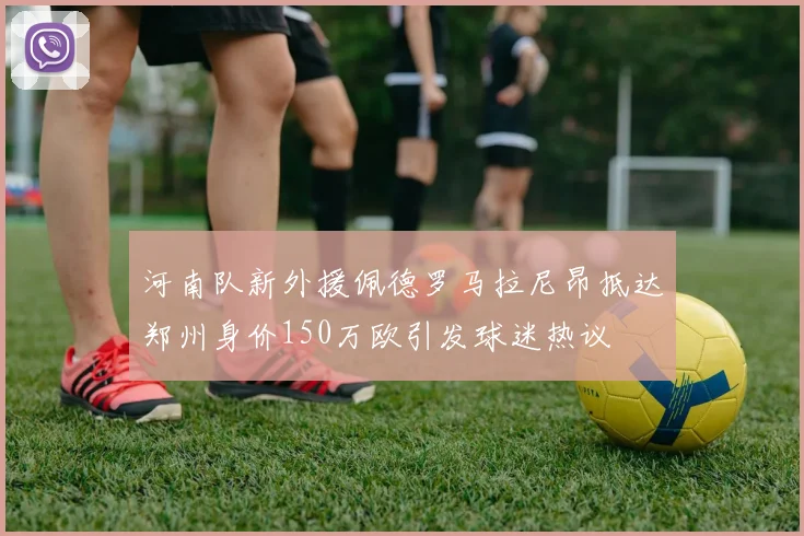 河南队新外援佩德罗马拉尼昂抵达郑州身价150万欧引发球迷热议