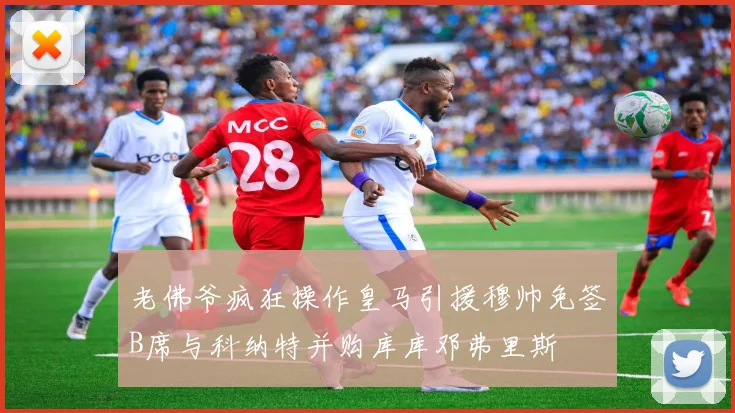 老佛爷疯狂操作皇马引援穆帅免签B席与科纳特并购库库邓弗里斯