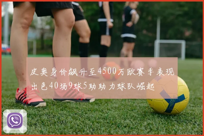 皮奥身价飙升至4500万欧赛季表现出色40场9球5助助力球队崛起