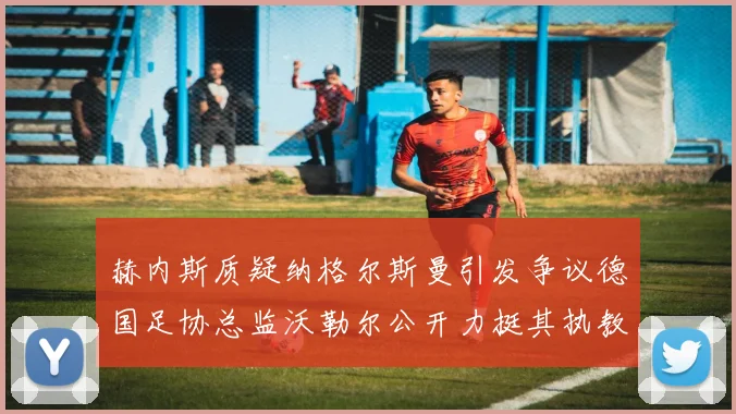 赫内斯质疑纳格尔斯曼引发争议德国足协总监沃勒尔公开力挺其执教表现