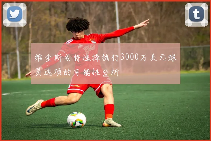 维金斯或将选择执行3000万美元球员选项的可能性分析
