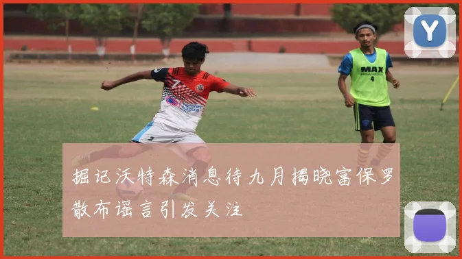 掘记沃特森消息待九月揭晓富保罗散布谣言引发关注
