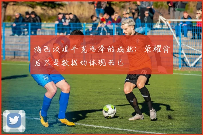梅西谈追平克洛泽的成就：荣耀背后只是数据的体现而已