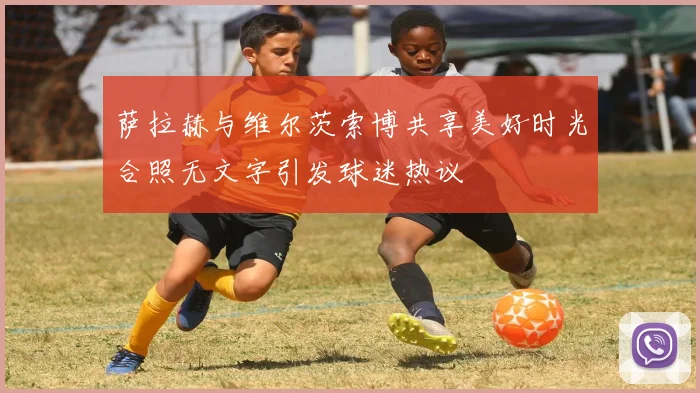 萨拉赫与维尔茨索博共享美好时光合照无文字引发球迷热议