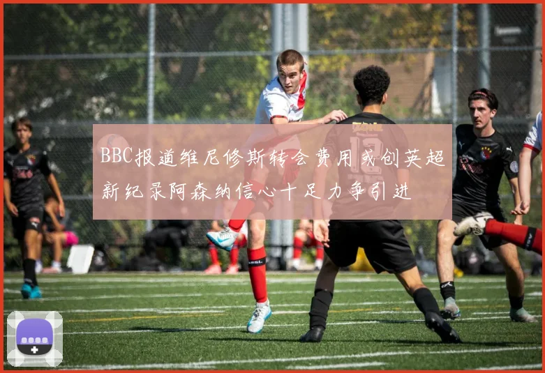 BBC报道维尼修斯转会费用或创英超新纪录阿森纳信心十足力争引进