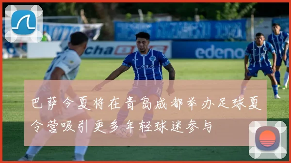 巴萨今夏将在青岛成都举办足球夏令营吸引更多年轻球迷参与