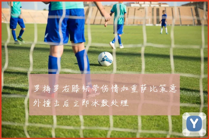 罗梅罗右膝韧带伤情加重萨比策意外撞击后立即冰敷处理
