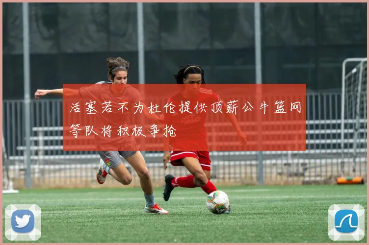 活塞若不为杜伦提供顶薪公牛篮网等队将积极争抢