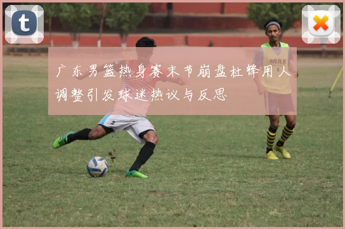 广东男篮热身赛末节崩盘杜锋用人调整引发球迷热议与反思
