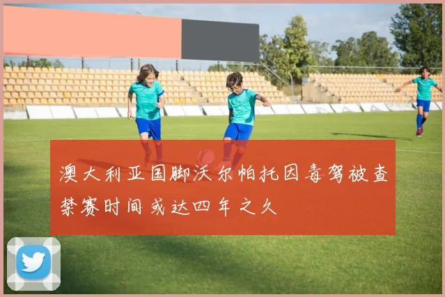 澳大利亚国脚沃尔帕托因毒驾被查禁赛时间或达四年之久