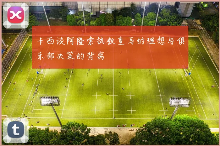 卡西谈阿隆索执教皇马的理想与俱乐部决策的背离
