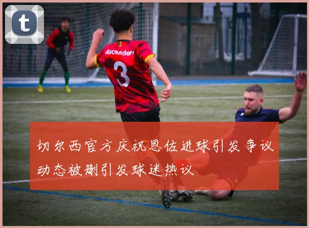 切尔西官方庆祝恩佐进球引发争议动态被删引发球迷热议