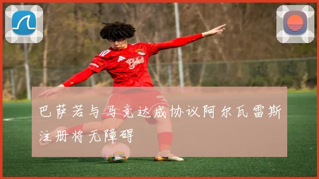 巴萨若与马竞达成协议阿尔瓦雷斯注册将无障碍