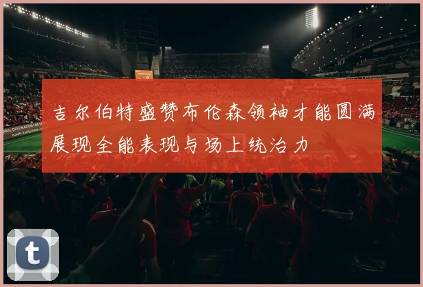 吉尔伯特盛赞布伦森领袖才能圆满展现全能表现与场上统治力